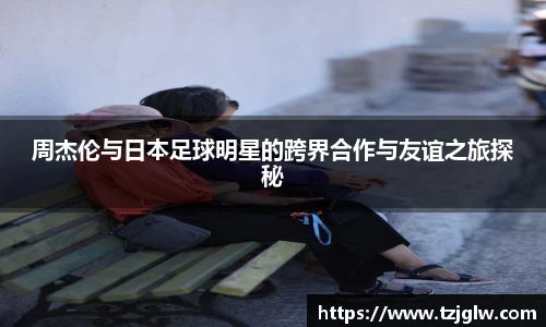 周杰伦与日本足球明星的跨界合作与友谊之旅探秘