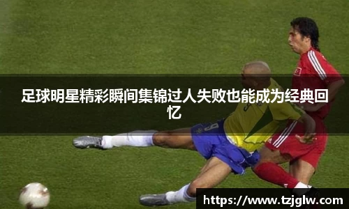 足球明星精彩瞬间集锦过人失败也能成为经典回忆